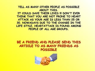 TELL AS MANY OTHER PEOPLE AS POSSIBLE ABOUT THIS. IT COULD SAVE THEIR LIVES !!! DON'T EVER THINK THAT YOU ARE NOT PRONE TO HEART ATTACK AS YOUR AGE IS LESS THAN 25 OR 30. NOWADAYS DUE TO THE CHANGE IN THE LIFE STYLE, HEARTATTACK IS FOUND AMONG PEOPLE OF ALL AGE GROUPS. BE A FRIEND AND PLEASE SEND THIS ARTICLE TO AS MANY FRIENDS AS POSSIBLE 