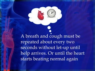 A breath and cough must be
repeated about every two
seconds without let-up until
help arrives. Or until the heart
starts beating normal again
 