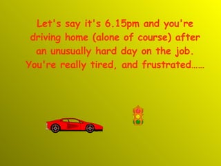 Let's say it's 6.15pm and you're driving home (alone of course) after an unusually hard day on the job. You're really tired, and frustrated…… 