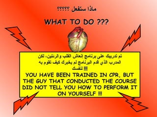 ‫؟؟؟؟؟‬ ‫ستفعل‬ ‫ماذا‬‫؟؟؟؟؟‬ ‫ستفعل‬ ‫ماذا‬
WHAT TO DO ???WHAT TO DO ???
‫لكن‬ ،‫والرئتين‬ ‫القلب‬ ‫إنعاش‬ ‫برنامج‬ ‫على‬ ‫تدريبك‬ ‫تم‬
‫به‬ ‫تقوم‬ ‫كيف‬ ‫يخبرك‬ ‫لم‬ ‫البرنامج‬ ‫قدم‬ ‫الذي‬ ‫المدرب‬
‫لنفسك‬ !!!
YOU HAVE BEEN TRAINED IN CPR, BUT
THE GUY THAT CONDUCTED THE COURSE
DID NOT TELL YOU HOW TO PERFORM IT
ON YOURSELF !!!
 
