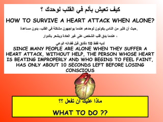 ‫؟‬ ‫لوحدك‬ ‫القلب‬ ‫في‬ ‫بألم‬ ‫تعيش‬ ‫كيف‬
HOW TO SURVIVE A HEART ATTACK WHEN ALONE?
‫مساعدة‬ ‫بدون‬ ،‫القلب‬ ‫في‬ ‫مشكلة‬ ‫يواجهون‬ ‫عندما‬ ‫لوحدهم‬ ‫يكونون‬ ‫الناس‬ ‫من‬ ‫كثير‬ ‫أن‬ ‫.حيث‬
‫بالدوار‬ ‫ويشعر‬ ‫العادة‬ ‫غير‬ ‫على‬ ‫الشخص‬ ‫قلب‬ ‫يدق‬ ‫عندما‬ ،
‫فقط‬ ‫لديه‬10‫الوعي‬ ‫فقدانه‬ ‫قبل‬ ‫دقائق‬
SINCE MANY PEOPLE ARE ALONE WHEN THEY SUFFER A
HEART ATTACK, WITHOUT HELP, THE PERSON WHOSE HEART
IS BEATING IMPROPERLY AND WHO BEGINS TO FEEL FAINT,
HAS ONLY ABOUT 10 SECONDS LEFT BEFORE LOSING
CONSCIOUS
‫؟؟‬ ‫تفعل‬ ‫أن‬ ‫عليك‬ ‫ماذا‬‫؟؟‬ ‫تفعل‬ ‫أن‬ ‫عليك‬ ‫ماذا‬
WHAT TO DO ??WHAT TO DO ??
 