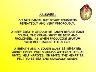 ANSWER:
DO NOT PANIC, BUT START COUGHING
REPEATEDLY AND VERY VIGOROUSLY.
A DEEP BREATH SHOULD BE TAKEN BEFORE EACH
COUGH, THE COUGH MUST BE DEEP AND
PROLONGED, AS WHEN PRODUCING SPUTUM
FROM DEEP INSIDE THE CHEST.
A BREATH AND A COUGH MUST BE REPEATED
ABOUT EVERY TWO SECONDS WITHOUT LET-UP
UNTIL HELP ARRIVES, OR UNTIL THE HEART IS
FELT TO BE BEATING NORMALLY AGAIN.
 