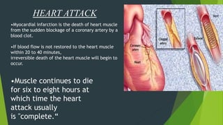 HEART ATTACK
•Myocardial infarction is the death of heart muscle
from the sudden blockage of a coronary artery by a
blood clot.
•If blood flow is not restored to the heart muscle
within 20 to 40 minutes,
irreversible death of the heart muscle will begin to
occur.
•Muscle continues to die
for six to eight hours at
which time the heart
attack usually
is "complete.“
 