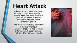 Heart Attack
A heart attack, medically known
as a myocardial infarction (MI),
occurs when the blood flow to a
part of the heart muscle is
blocked or reduced for an
extended period.
The blockage is usually caused by
a buildup of plaque
(atherosclerosis) in the coronary
arteries, which supply oxygen-
rich blood to the heart muscle.
 