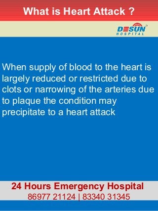 What is Heart Attack ?
When supply of blood to the heart is
largely reduced or restricted due to
clots or narrowing of the arteries due
to plaque the condition may
precipitate to a heart attack
24 Hours Emergency Hospital
86977 21124 | 83340 31345
 