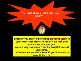 YOU ARE REALLY STRESSED AND
UPSET ….
Suddenly you start experiencing severe painsevere pain in
your chest that starts to radiate out into your
arm and up into your jaw.
You are only five miles from the hospital nearest
your home.
Unfortunately you don't know if you'll be able to
make it that far
 