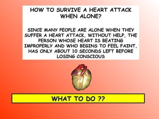 HOW TO SURVIVE A HEART ATTACK
WHEN ALONE?
SINCE MANY PEOPLE ARE ALONE WHEN THEY
SUFFER A HEART ATTACK, WITHOUT HELP, THE
PERSON WHOSE HEART IS BEATING
IMPROPERLY AND WHO BEGINS TO FEEL FAINT,
HAS ONLY ABOUT 10 SECONDS LEFT BEFORE
LOSING CONSCIOUS
WHAT TO DO ??WHAT TO DO ??
 