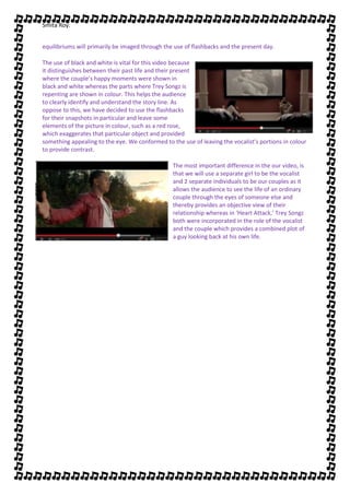 Smita Roy.


equilibriums will primarily be imaged through the use of flashbacks and the present day.

The use of black and white is vital for this video because
it distinguishes between their past life and their present
where the couple’s happy moments were shown in
black and white whereas the parts where Trey Songz is
repenting are shown in colour. This helps the audience
to clearly identify and understand the story line. As
oppose to this, we have decided to use the flashbacks
for their snapshots in particular and leave some
elements of the picture in colour, such as a red rose,
which exaggerates that particular object and provided
something appealing to the eye. We conformed to the use of leaving the vocalist’s portions in colour
to provide contrast.

                                                 The most important difference in the our video, is
                                                 that we will use a separate girl to be the vocalist
                                                 and 2 separate individuals to be our couples as it
                                                 allows the audience to see the life of an ordinary
                                                 couple through the eyes of someone else and
                                                 thereby provides an objective view of their
                                                 relationship whereas in ‘Heart Attack,’ Trey Songz
                                                 both were incorporated in the role of the vocalist
                                                 and the couple which provides a combined plot of
                                                 a guy looking back at his own life.
 