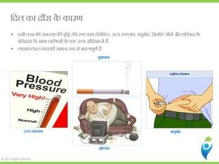 © 2013 Right Doctor
िदल का दौरा के कारण
 इसी तरह क� समस्या क� वृिद्ध क� र� व(िलिपड), उच्च र�चा, मधुमेह, िसगरेट पीने और प�रवार के
इितहास के साथ व्यि�यों के एक उच्च जोिखम मे.
 लाइफस्टाइल कारकों समान �प से महत्वपूणर.
धूम्रप
मोटापा
मधुमेह
इंसुिलन इंजेक्श
उच्च र�चा
 