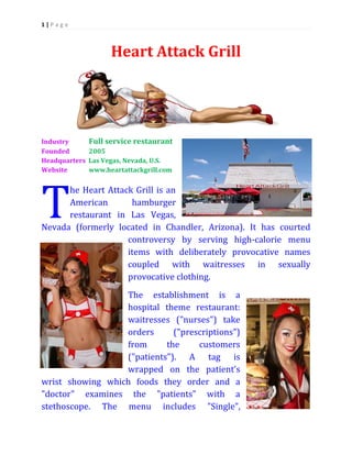1|P age

Heart Attack Grill

T

Breastaurant

Industry
Full service Breastaurant
Founded
2005
Headquarters Las Vegas, Nevada, U.S.
Website
www.heartattackgrill.com

he Heart Attack Grill is an
American
hamburger
restaurant in Las Vegas,
Nevada (formerly located in Chandler, Arizona). It has courted
controversy by serving high-calorie menu
items with deliberately provocative names
coupled with waitresses in sexually
provocative clothing.
The establishment is a
hospital theme restaurant:
waitresses ("nurses") take
orders
("prescriptions")
from
the
customers
("patients"). A tag is
wrapped on the patient's
wrist showing which foods they order and a
"doctor" examines the "patients" with a
stethoscope. The menu includes "Single",

 