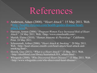 ReferencesAnderson, Adam (2008). “Heart Attack”. 15 May 2011. Web. <http://healthy.nytimes.com/health/guides/disease/heart-attack.html>.Hareyan, Armen (2006). “Pregnant Women Face Increased Risk of Heart Attack”. 24 May 2011. Web. <http://www.emaxhealth.com>.Marieb, Elaine (2010). “Human Anatomy & Physiology”. California. Print. 24 May 2011.Schoenstadt, Arthur (2006). “Heart Attack & Smoking”. 20 May 2011. Web. <http://heart-disease.emedtv.com/heart-attack/heart-attack-and-smoking.html>.Slowik, Guy (2011). “What is a Heart Attack?” 15 May 2011. Web. <http://ehealthmd.com/library/heartattack/HA_whatis.html>.Whoguide (2008). “Who Discovered Heart Disease?” 15 May 2011. Web. <http://www.whoguides.com/who-discovered-heart-disease>.