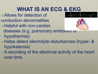 WHAT IS AN ECG & EKG
 Allows  for detection of
conduction abnormalities
 Helpful with non-cardiac
 diseases (e.g. pulmonary embolism or
  hypothermia)
 Helps detect electrolyte disturbances (hyper- &
  hypokalemia)
 A recording of the electrical activity of the heart
  over time.
 