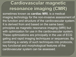 sometimes known as cardiac MRI, is a medical
imaging technology for the non-invasive assessment of
the function and structure of the cardiovascular system.
It is derived from and based on the same basic
principles as magnetic resonance imaging (MRI) but
with optimization for use in the cardiovascular system.
These optimizations are principally in the use of ECG
gating and rapid imaging techniques or sequences. By
combining a variety of such techniques into protocols,
key functional and morphological features of the
cardiovascular system can be assessed.
 