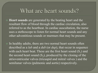    Heart sounds are generated by the beating heart and the
    resultant flow of blood through the cardiac circulation, also
    referred to as the heartbeat. In cardiac auscultation, the nurse
    uses a stethoscope to listen for normal heart sounds and any
    other adventitious sounds or murmurs that may be present.

   In healthy adults, there are two normal heart sounds often
    described as a lub and a dub (or dup), that occur in sequence
    with each heart beat. These are the first heart sound (S1) and
    the second heart sound (S2), produced by the closing of the
    atrioventricular valves (tricuspid and mitral valves ) and the
    semilunar valves (pulmonic and aortic) respectively.
 