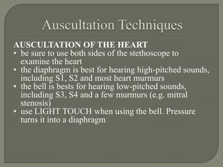 AUSCULTATION OF THE HEART
• be sure to use both sides of the stethoscope to
  examine the heart
• the diaphragm is best for hearing high-pitched sounds,
  including S1, S2 and most heart murmurs
• the bell is bests for hearing low-pitched sounds,
  including S3, S4 and a few murmurs (e.g. mitral
  stenosis)
• use LIGHT TOUCH when using the bell. Pressure
  turns it into a diaphragm
 
