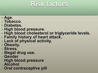  Age.
 Tobacco.
 Diabetes.
 High blood pressure.
 High blood cholesterol or triglyceride   levels.
 Family history of heart attack.
 Lack of physical activity.
 Obesity.
 Stress.
 Illegal drug use.
 Gender
 High blood pressure
 Alcohol
 Oral contraceptive pill
 