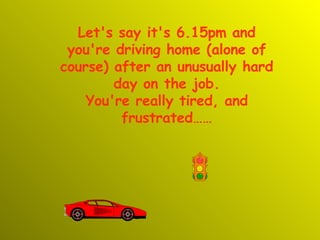 Let's say it's 6.15pm and you're driving home (alone of course) after an unusually hard day on the job. You're really tired, and frustrated…… 