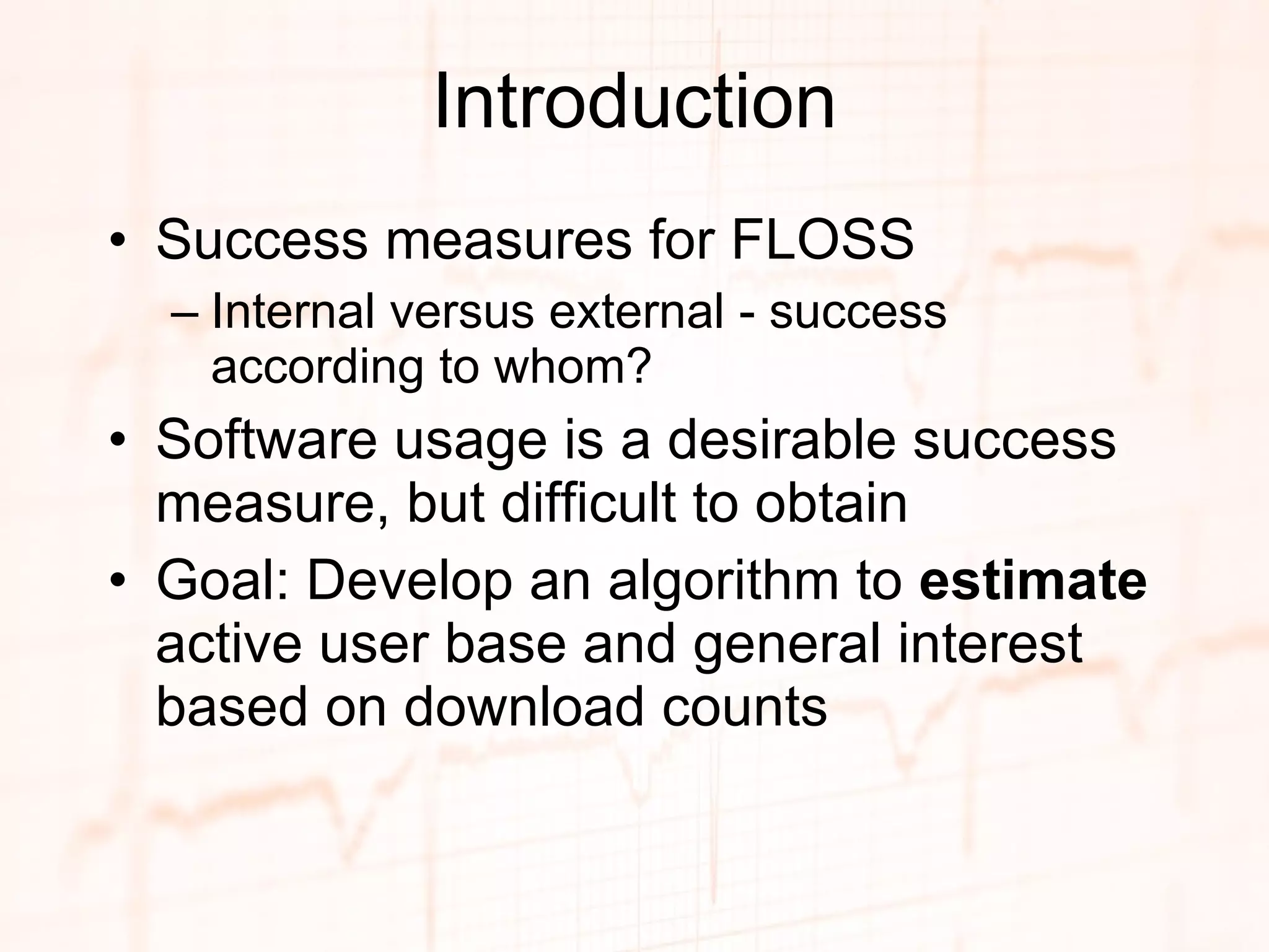 Introduction Success measures for FLOSS Internal versus external - success according to whom? Software usage is a desirable success measure, but difficult to obtain Goal: Develop an algorithm to  estimate  active user base and general interest based on download counts 