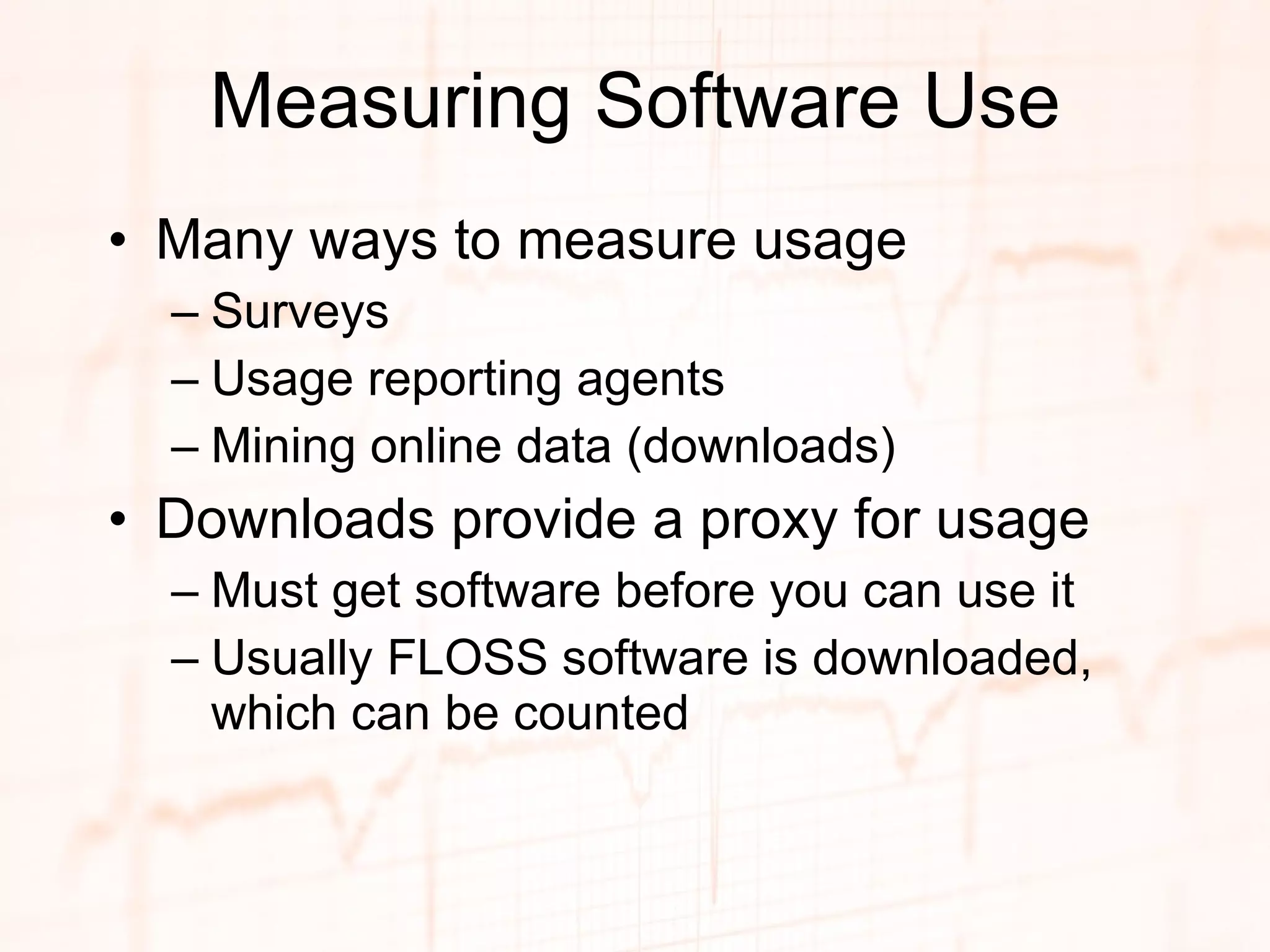Measuring Software Use Many ways to measure usage Surveys Usage reporting agents Mining online data (downloads) Downloads provide a proxy for usage Must get software before you can use it Usually FLOSS software is downloaded, which can be counted 