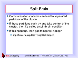 Split-Brain Communications failures can lead to separated partitions of the cluster If those partitions each try and take control of the cluster, then it's called a split-brain condition If this happens, then bad things will happen http://linux-ha.org/BadThingsWillHappen 