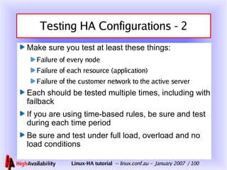 Testing HA Configurations - 2 Make sure you test at least these things: Failure of every node Failure of each resource (application) Failure of the customer network to the active server Each should be tested multiple times, including with failback If you are using time-based rules, be sure and test during each time period Be sure and test under full load, overload and no load conditions 