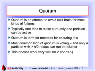 Quorum Quorum is an attempt to avoid split brain for most kinds of failures Typically one tries to make sure only one partition can be active Quorum is term for methods for ensuring this Most common kind of quorum is voting – and only a partition with > n/2 nodes can run the cluster This doesn't work very well for 2 nodes :-( 