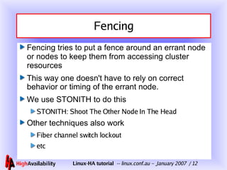 Fencing Fencing tries to put a fence around an errant node or nodes to keep them from accessing cluster resources This way one doesn't have to rely on correct behavior or timing of the errant node. We use STONITH to do this STONITH: Shoot The Other Node In The Head Other techniques also work Fiber channel switch lockout etc 