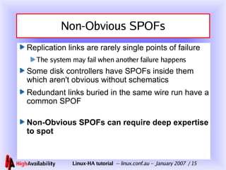 Non-Obvious SPOFs Replication links are rarely single points of failure The system may fail when another failure happens Some disk controllers have SPOFs inside them which aren't obvious without schematics Redundant links buried in the same wire run have a common SPOF Non-Obvious SPOFs can require deep expertise to spot 
