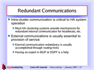 Redundant Communications Intra-cluster communication is critical to HA system operation Most HA clustering systems provide mechanisms for redundant internal communication for heartbeats, etc. External communications is usually essential to provision of service Exernal communication redundancy is usually accomplished through routing tricks Having an expert in BGP or OSPF is a help 