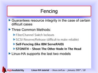 Fencing Guarantees resource integrity in the case of certain difficult cases Three Common Methods: FiberChannel Switch lockouts SCSI Reserve/Release (difficult to make reliable) Self-Fencing (like IBM ServeRAID) STONITH – Shoot The Other Node In The Head Linux-HA supports the last two models 
