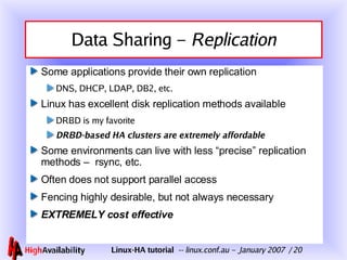 Data Sharing –  Replication Some applications provide their own replication DNS, DHCP, LDAP, DB2, etc. Linux has excellent disk replication methods available DRBD is my favorite DRBD-based HA clusters are extremely affordable Some environments can live with less “precise” replication methods –  rsync, etc. Often does not support parallel access Fencing highly desirable, but not always necessary EXTREMELY cost effective 
