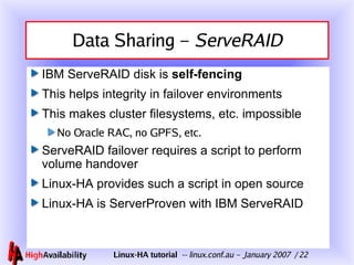 Data Sharing –  ServeRAID IBM ServeRAID disk is  self-fencing This helps integrity in failover environments This makes cluster filesystems, etc. impossible No Oracle RAC, no GPFS, etc. ServeRAID failover requires a script to perform volume handover Linux-HA provides such a script in open source Linux-HA is ServerProven with IBM ServeRAID 