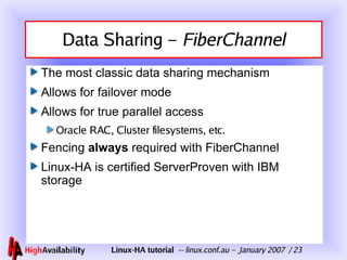 Data Sharing –  FiberChannel The most classic data sharing mechanism Allows for failover mode Allows for true parallel access Oracle RAC, Cluster filesystems, etc. Fencing  always  required with FiberChannel Linux-HA is certified ServerProven with IBM storage 