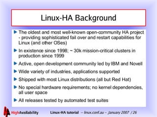 Linux-HA Background The oldest and most well-known open-community HA project - providing sophisticated fail over and restart capabilities for Linux (and other OSes) In existence since 1998; ~ 30k mission-critical clusters in production since 1999 Active, open development community led by IBM and Novell Wide variety of industries, applications supported Shipped with most Linux distributions (all but Red Hat) No special hardware requirements; no kernel dependencies, all user space All releases tested by automated test suites 