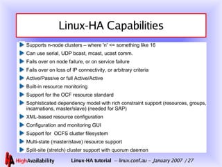 Linux-HA Capabilities Supports n-node clusters – where 'n' <= something like 16 Can use serial, UDP bcast, mcast, ucast comm. Fails over on node failure, or on service failure Fails over on loss of IP connectivity, or arbitrary criteria Active/Passive or full Active/Active Built-in resource monitoring Support for the OCF resource standard Sophisticated dependency model with rich constraint support (resources, groups, incarnations, master/slave) (needed for SAP) XML-based resource configuration Configuration and monitoring GUI Support for  OCFS cluster filesystem Multi-state (master/slave) resource support Split-site (stretch) cluster support with quorum daemon 