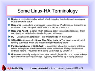 Some Linux-HA Terminology Node  – a computer (real or virtual) which is part of the cluster and running our cluster software stack Resource  – something we manage – a service, or IP address, or disk drive, or whatever.  If we manage it and it's not a node, it's a resource Resource Agent  – a script which acts as a proxy to control a resource.  Most are closely modelled after standard system init scripts. DC  – Designated Coordinator – the “master node” in the cluster STONITH  – Acronym for  Shoot The Other Node In The Head  – a method of fencing out nodes which are misbehaving by resetting them Partitioned cluster  or  Split-Brain  – a condition where the cluster is split into two or more pieces which don't know about each other through hardware or software failure.  Prevented from doing BadThings by STONITH Quorum  – normally assigned to at most one single partition in a cluster to keep split-brain from causing damage.  Typically determined by a voting protocol 