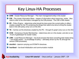 Key Linux-HA Processes CRM  – Cluster Resource Manager – The main management entity in the cluster CIB  – The cluster Information Base – keeper of information about resources, nodes.  Also used to refer to the information managed by the CIB process.  The CIB is XML-based. PE  – Policy Engine – determines what should be done given the current policy in effect – creates a graph for the TE containing the things that need to be done to bring the cluster back in line with policy  (only runs on the DC) TE  – Carries out the directives created by the PE – through it's graph  (only runs on the DC) CCM  – Consensus Cluster Membership – determines who is in the cluster, and who is not.  A sort of gatekeeper for cluster nodes. LRM  – Local Resource Manager – low level process that does everything that needs doing – not cluster-aware – no knowledge of policy – ultimately driven by the TE (through the various CRM processes) stonithd  – daemon carrying out STONITH directives heartbeat  – low level initialization and communication module 