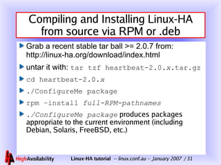 Compiling and Installing Linux-HA from source via RPM or .deb Grab a recent stable tar ball >= 2.0.7 from: http://linux-ha.org/download/index.html untar it with:  tar tzf heartbeat-2.0. x .tar.gz cd heartbeat-2.0. x ./ConfigureMe package rpm –install  full-RPM-pathnames ./ConfigureMe package  produces packages appropriate to the current environment (including Debian, Solaris, FreeBSD, etc.) 