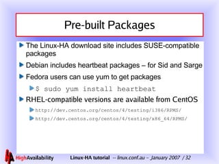 Pre-built Packages The Linux-HA download site includes SUSE-compatible packages Debian includes heartbeat packages – for Sid and Sarge Fedora users can use yum to get packages $ sudo yum install heartbeat RHEL-compatible versions are available from CentOS http://dev.centos.org/centos/4/testing/i386/RPMS/ http://dev.centos.org/centos/4/testing/x86_64/RPMS/  