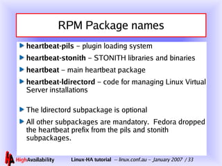 RPM Package names heartbeat-pils  – plugin loading system heartbeat-stonith  – STONITH libraries and binaries heartbeat  – main heartbeat package heartbeat-ldirectord  – code for managing Linux Virtual Server installations The ldirectord subpackage is optional All other subpackages are mandatory.  Fedora dropped the heartbeat prefix from the pils and stonith subpackages. 