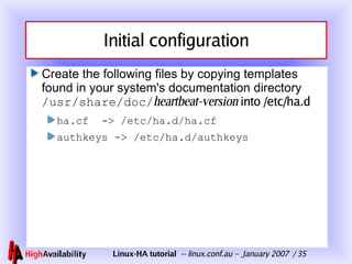 Initial configuration Create the following files by copying templates found in your system's documentation directory  /usr/share/doc/ heartbeat-version   into /etc/ha.d ha.cf  -> /etc/ha.d/ha.cf authkeys -> /etc/ha.d/authkeys 