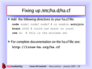 Fixing up /etc/ha.d/ha.cf Add  the following directives to your ha.cf file: node   node1 node2 node3  # or enable  autojoin bcast   eth0  # could use mcast or ucast crm  on  # this is the minimum set For complete documentation on the ha.cf file see: http://linux-ha.org/ha.cf 