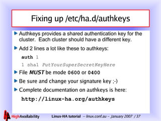 Fixing up /etc/ha.d/authkeys Authkeys provides a shared authentication key for the cluster.  Each cluster should have a different key. Add 2 lines a lot like these to authkeys : auth  1 1 sha1  PutYourSuperSecretKeyHere File  MUST  be mode  0600  or  0400 Be sure and change your signature key ;-) Complete documentation on authkeys is here: http://linux-ha.org/authkeys 