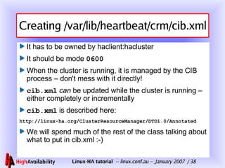 Creating /var/lib/heartbeat/crm/cib.xml It has to be owned by haclient:hacluster  It should be mode  0600 When the cluster is running, it is managed by the CIB process – don't mess with it directly! cib.xml   can  be updated while the cluster is running – either completely or incrementally cib.xml  is described here: http://linux-ha.org/ClusterResourceManager/DTD1.0/Annotated We will spend much of the rest of the class talking about what to put in cib.xml :-) 