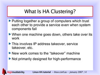 What Is HA Clustering? Putting together a group of computers which trust each other to provide a service even when system components fail When one machine goes down, others take over its work This involves IP address takeover, service takeover, etc. New work comes to the “takeover” machine Not primarily designed for high-performance 