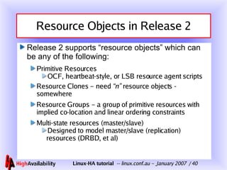 Resource Objects in Release 2 Release 2 supports “resource objects” which can be any of the following: Primitive Resources OCF, heartbeat-style, or LSB resource agent scripts Resource Clones – need  “n”  resource objects - somewhere Resource Groups – a group of primitive resources with implied co-location and linear ordering constraints Multi-state resources (master/slave) Designed to model master/slave (replication) resources (DRBD, et al) 