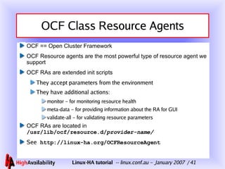 OCF Class Resource Agents OCF == Open Cluster Framework OCF Resource agents are the most powerful type of resource agent we support OCF RAs are extended init scripts They accept parameters from the environment They have additional actions: monitor – for monitoring resource health meta-data – for providing information about the RA for GUI validate-all – for validating resource parameters OCF RAs are located in  /usr/lib/ocf/resource.d/ provider-name/ See   http://linux-ha.org/OCFResourceAgent 