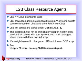LSB Class Resource Agents LSB == Linux Standards Base LSB resource agents are standard System V-style init scripts commonly used on Linux and other UNIX-like OSes  LSB init scripts are stored under  /etc/init.d/ This enables Linux-HA to immediately support nearly every service that comes with your system, and most packages which come with their own init script It's straightforward to change an LSB script to an OCF script See  http://linux-ha.org/LSBResourceAgent 