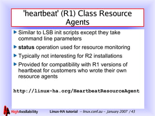 'heartbeat' (R1) Class Resource Agents Similar to LSB init scripts except they take command line parameters status  operation used for resource monitoring Typically not interesting for R2 installations Provided for compatibility with R1 versions of heartbeat for customers who wrote their own resource agents http://linux-ha.org/HeartbeatResourceAgent 