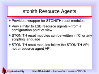 stonith Resource Agents Provide a wrapper for STONITH reset modules Very similar to LSB resource agents – from a configuration point of view STONITH reset modules can be written in 'C' or any scripting language STONITH reset modules follow the STONITH API, not a resource agent API 